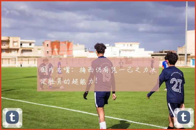 国内名嘴：梅西仍有凭一己之力决定胜负的超能力！