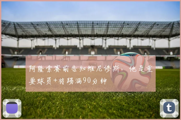 阿隆索赛前告知维尼修斯，他是重要球员+将踢满90分钟
