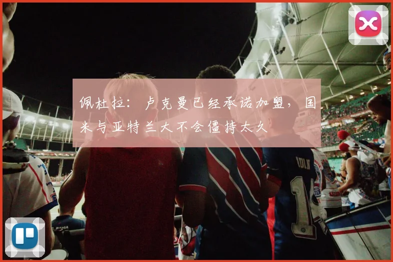 佩杜拉：卢克曼已经承诺加盟，国米与亚特兰大不会僵持太久